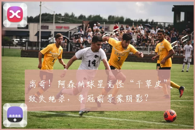 离奇！阿森纳球星竟怪“干草皮”致失绝杀，争冠前景蒙阴影？