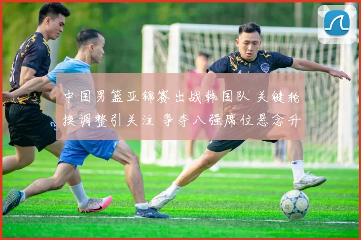 中国男篮亚锦赛出战韩国队 关键轮换调整引关注 争夺八强席位悬念升级