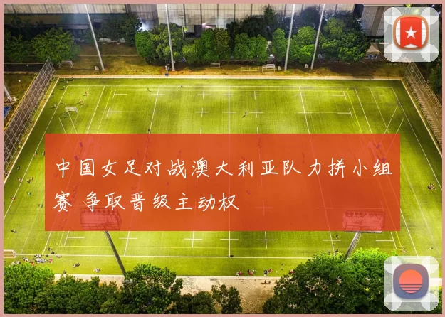 中国女足对战澳大利亚队力拼小组赛 争取晋级主动权