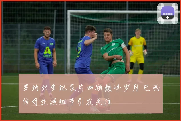 罗纳尔多纪录片回顾巅峰岁月 巴西传奇生涯细节引发关注