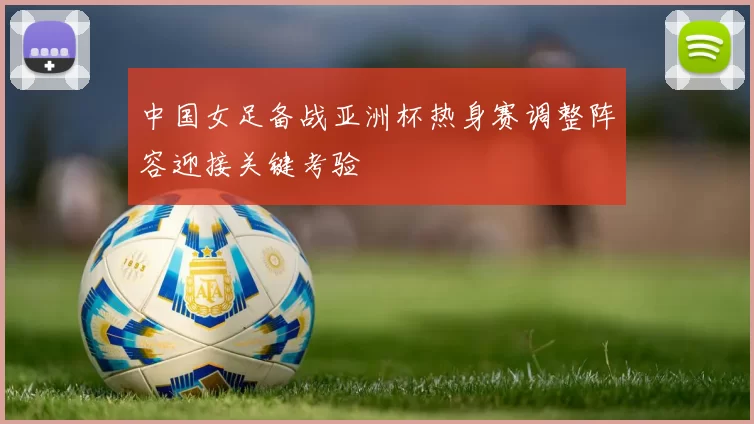 中国女足备战亚洲杯热身赛调整阵容迎接关键考验