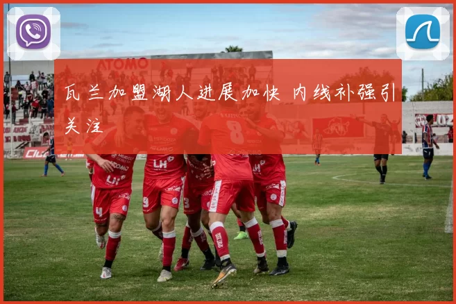 瓦兰加盟湖人进展加快 内线补强引关注