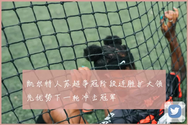 凯尔特人苏超争冠阶段连胜扩大领先优势下一轮冲击冠军