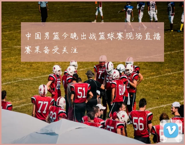 中国男篮今晚出战篮球赛现场直播赛果备受关注