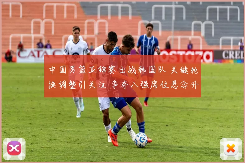 中国男篮亚锦赛出战韩国队 关键轮换调整引关注 争夺八强席位悬念升级