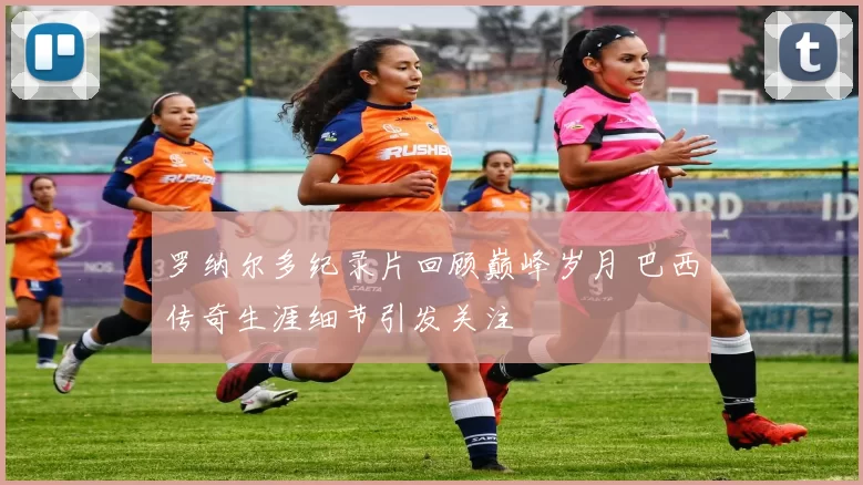 罗纳尔多纪录片回顾巅峰岁月 巴西传奇生涯细节引发关注