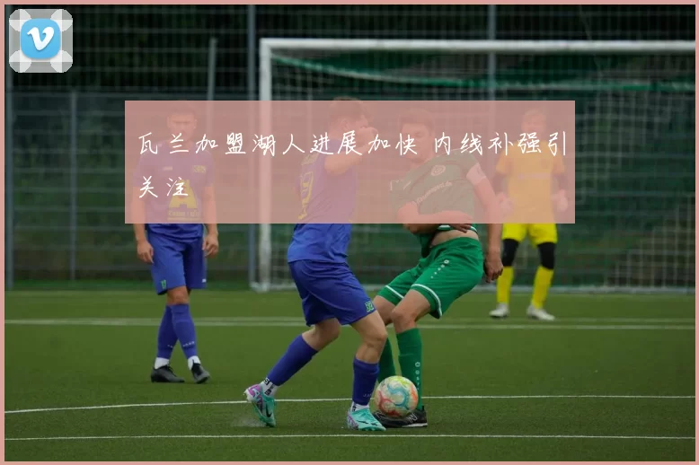 瓦兰加盟湖人进展加快 内线补强引关注