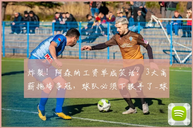 炸裂!阿森纳工资单成笑话:3大高薪拖垮争冠,球队必须下狠手了_球员_萨利巴_薪资