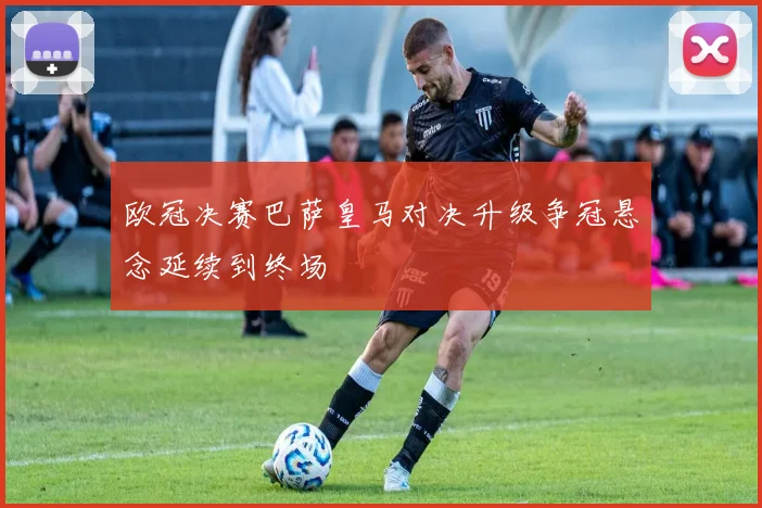 欧冠决赛巴萨皇马对决升级争冠悬念延续到终场