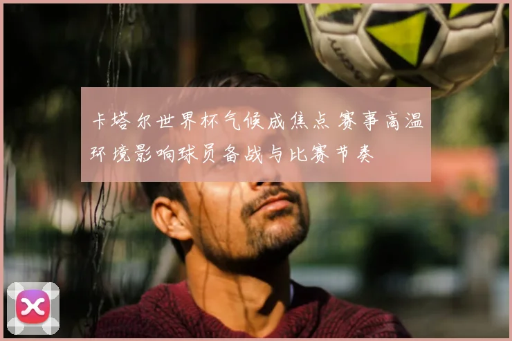 卡塔尔世界杯气候成焦点 赛事高温环境影响球员备战与比赛节奏