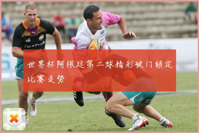 世界杯阿根廷第二球精彩破门锁定比赛走势