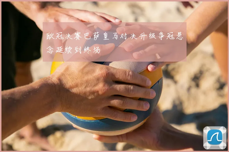欧冠决赛巴萨皇马对决升级争冠悬念延续到终场